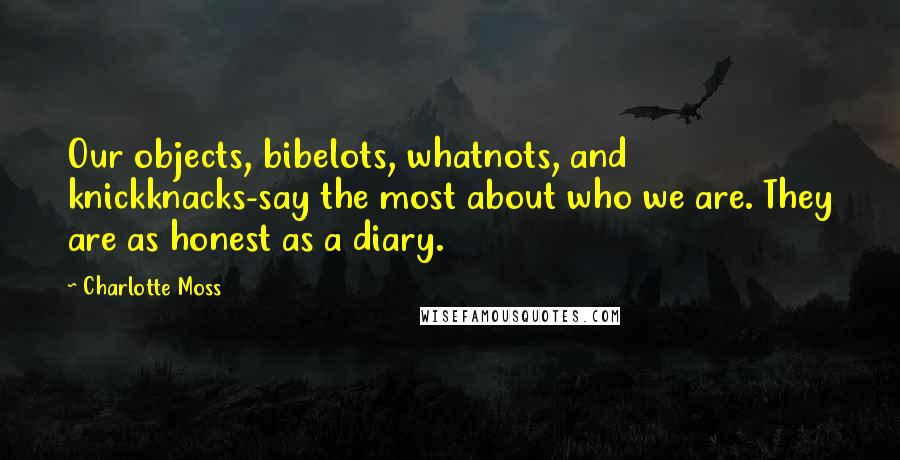 Charlotte Moss Quotes: Our objects, bibelots, whatnots, and knickknacks-say the most about who we are. They are as honest as a diary.