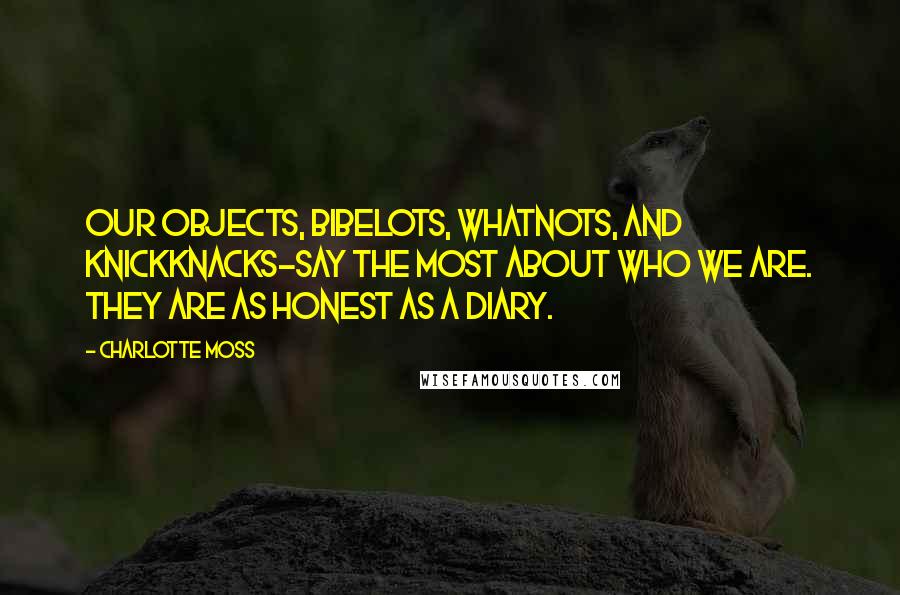 Charlotte Moss Quotes: Our objects, bibelots, whatnots, and knickknacks-say the most about who we are. They are as honest as a diary.