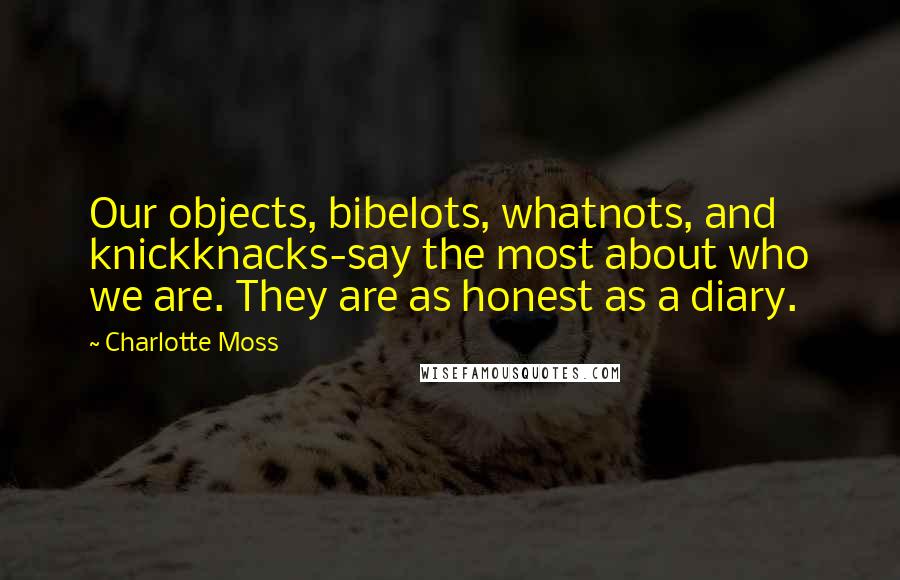 Charlotte Moss Quotes: Our objects, bibelots, whatnots, and knickknacks-say the most about who we are. They are as honest as a diary.
