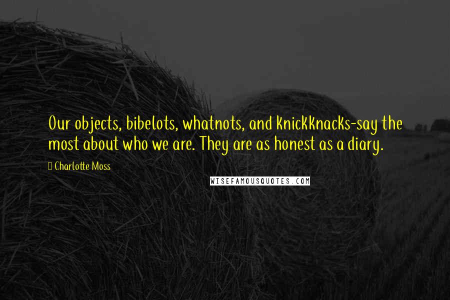 Charlotte Moss Quotes: Our objects, bibelots, whatnots, and knickknacks-say the most about who we are. They are as honest as a diary.
