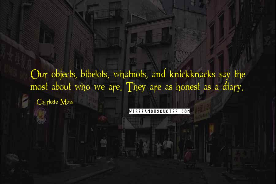 Charlotte Moss Quotes: Our objects, bibelots, whatnots, and knickknacks-say the most about who we are. They are as honest as a diary.