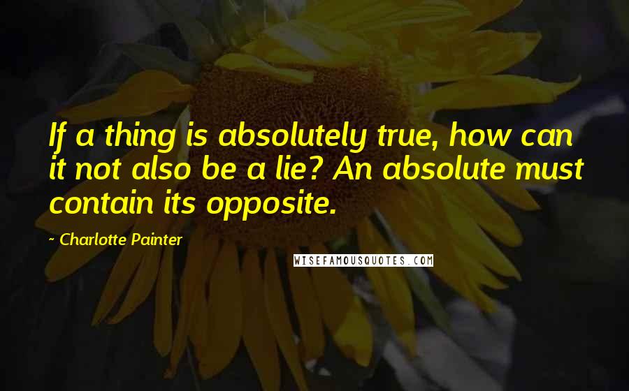 Charlotte Painter Quotes: If a thing is absolutely true, how can it not also be a lie? An absolute must contain its opposite.