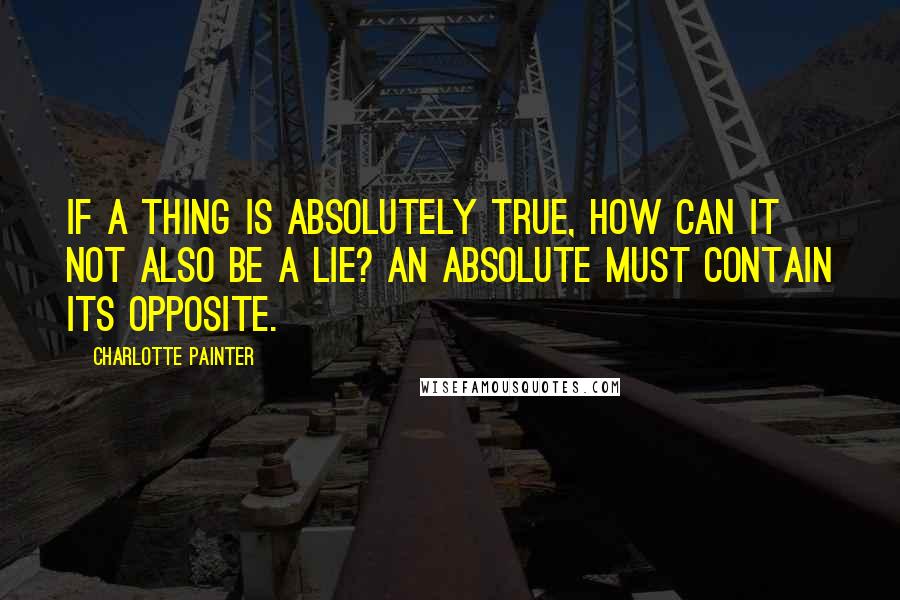 Charlotte Painter Quotes: If a thing is absolutely true, how can it not also be a lie? An absolute must contain its opposite.