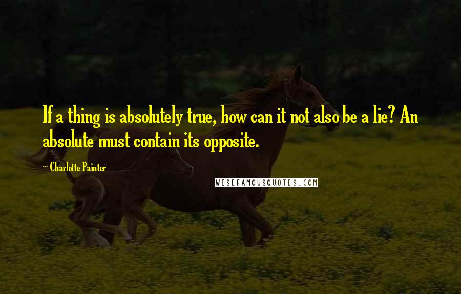 Charlotte Painter Quotes: If a thing is absolutely true, how can it not also be a lie? An absolute must contain its opposite.