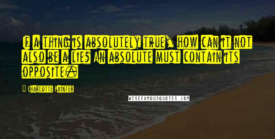 Charlotte Painter Quotes: If a thing is absolutely true, how can it not also be a lie? An absolute must contain its opposite.