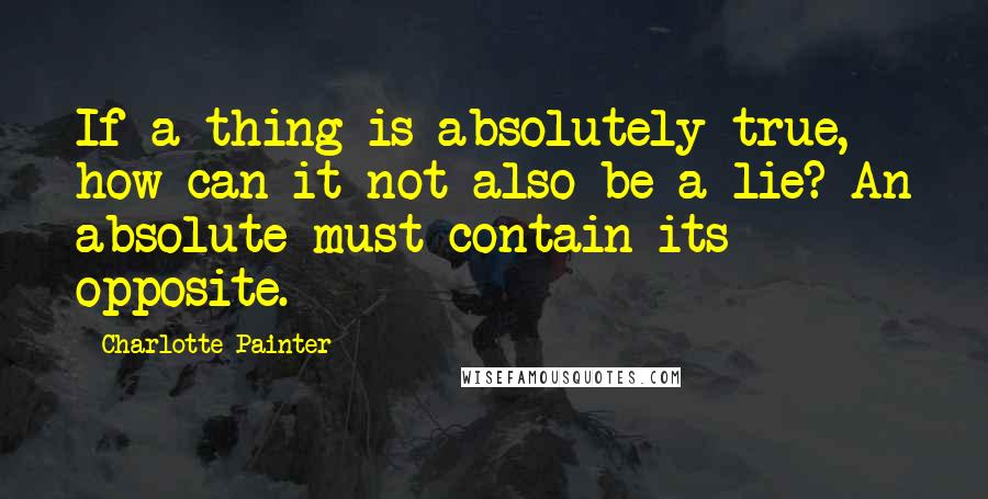 Charlotte Painter Quotes: If a thing is absolutely true, how can it not also be a lie? An absolute must contain its opposite.