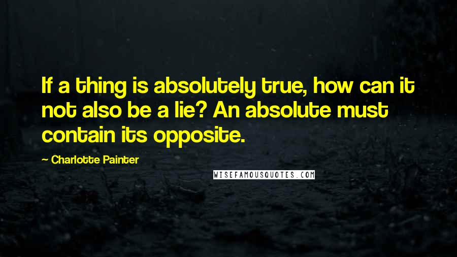 Charlotte Painter Quotes: If a thing is absolutely true, how can it not also be a lie? An absolute must contain its opposite.