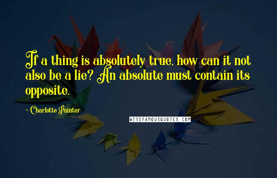 Charlotte Painter Quotes: If a thing is absolutely true, how can it not also be a lie? An absolute must contain its opposite.