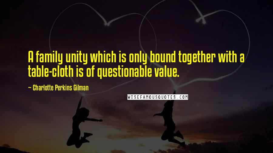 Charlotte Perkins Gilman Quotes: A family unity which is only bound together with a table-cloth is of questionable value.