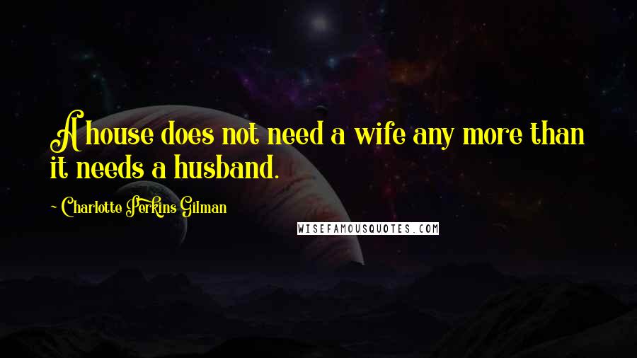 Charlotte Perkins Gilman Quotes: A house does not need a wife any more than it needs a husband.