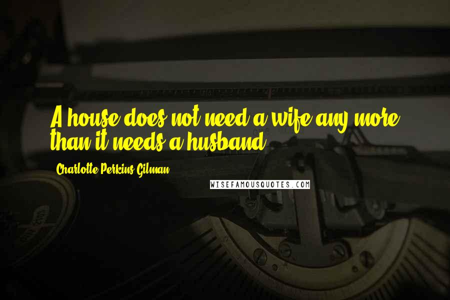 Charlotte Perkins Gilman Quotes: A house does not need a wife any more than it needs a husband.