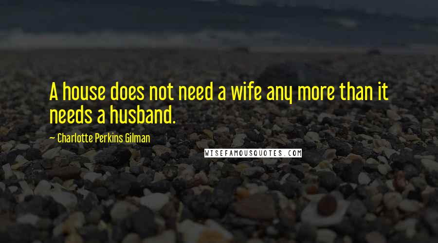 Charlotte Perkins Gilman Quotes: A house does not need a wife any more than it needs a husband.