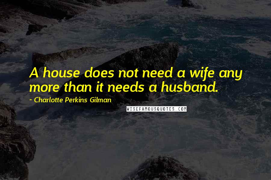 Charlotte Perkins Gilman Quotes: A house does not need a wife any more than it needs a husband.