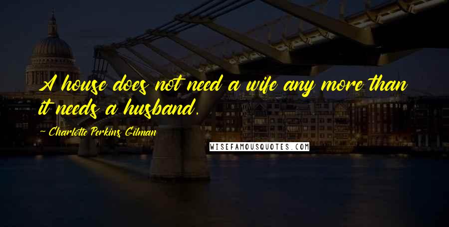 Charlotte Perkins Gilman Quotes: A house does not need a wife any more than it needs a husband.