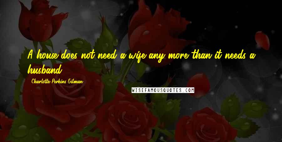 Charlotte Perkins Gilman Quotes: A house does not need a wife any more than it needs a husband.