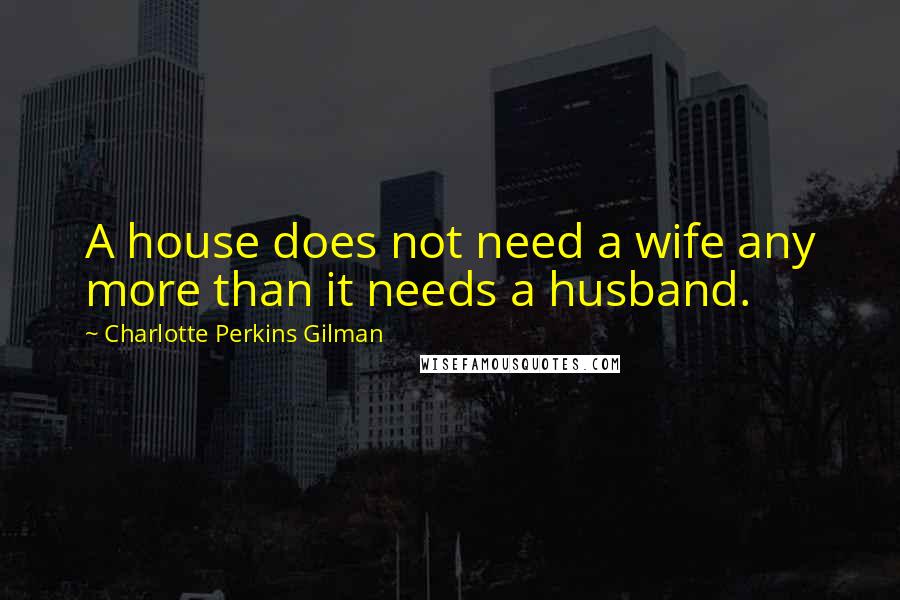 Charlotte Perkins Gilman Quotes: A house does not need a wife any more than it needs a husband.