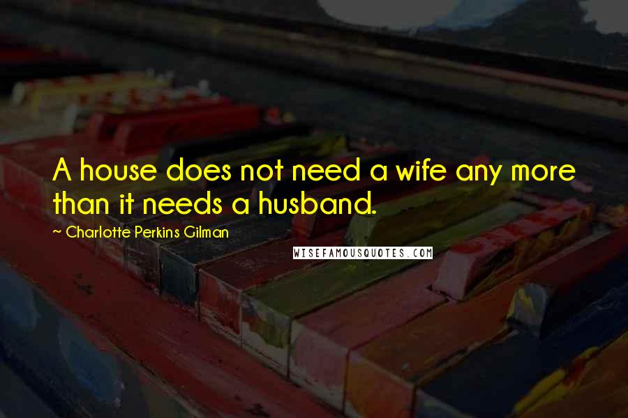 Charlotte Perkins Gilman Quotes: A house does not need a wife any more than it needs a husband.