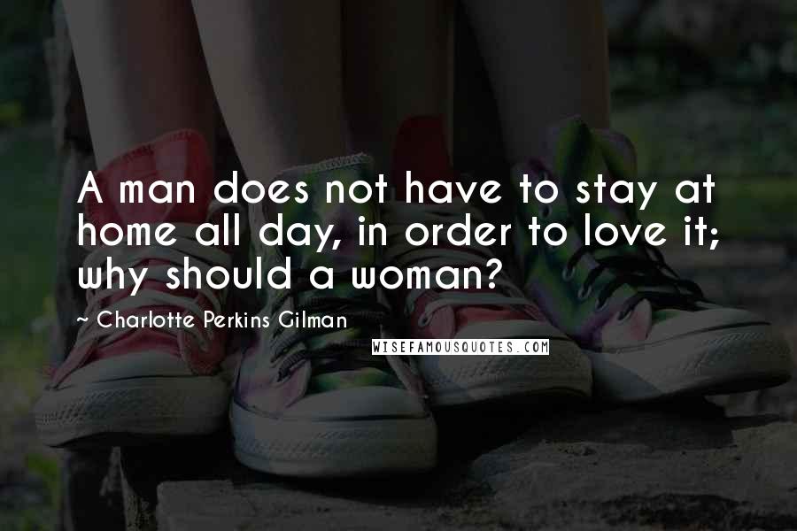 Charlotte Perkins Gilman Quotes: A man does not have to stay at home all day, in order to love it; why should a woman?