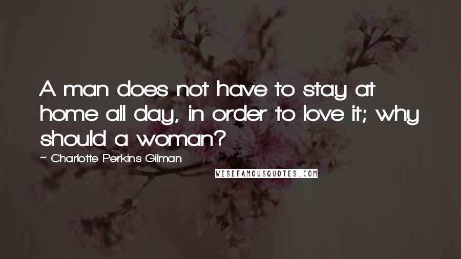 Charlotte Perkins Gilman Quotes: A man does not have to stay at home all day, in order to love it; why should a woman?