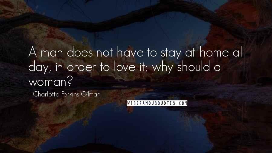 Charlotte Perkins Gilman Quotes: A man does not have to stay at home all day, in order to love it; why should a woman?