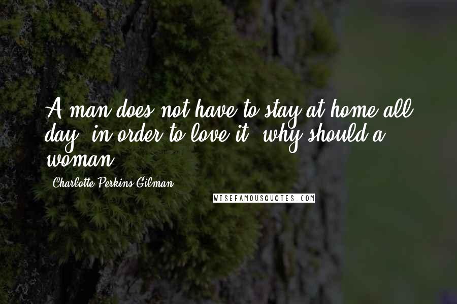 Charlotte Perkins Gilman Quotes: A man does not have to stay at home all day, in order to love it; why should a woman?