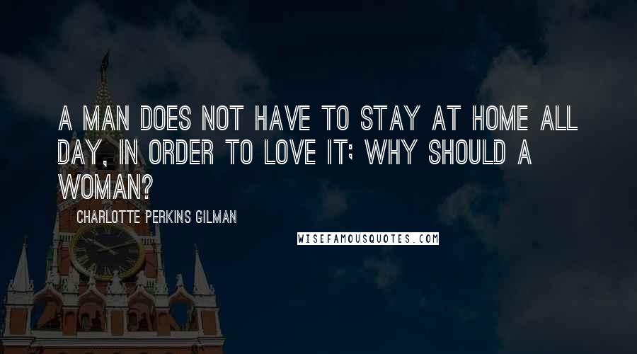 Charlotte Perkins Gilman Quotes: A man does not have to stay at home all day, in order to love it; why should a woman?
