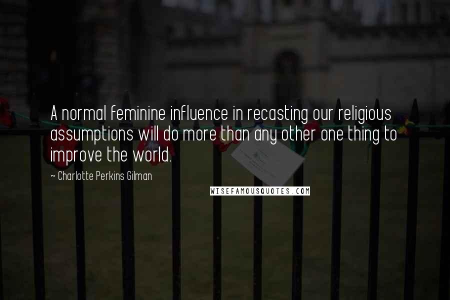 Charlotte Perkins Gilman Quotes: A normal feminine influence in recasting our religious assumptions will do more than any other one thing to improve the world.