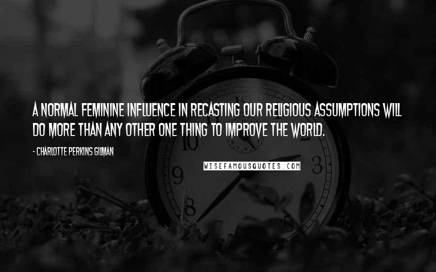 Charlotte Perkins Gilman Quotes: A normal feminine influence in recasting our religious assumptions will do more than any other one thing to improve the world.