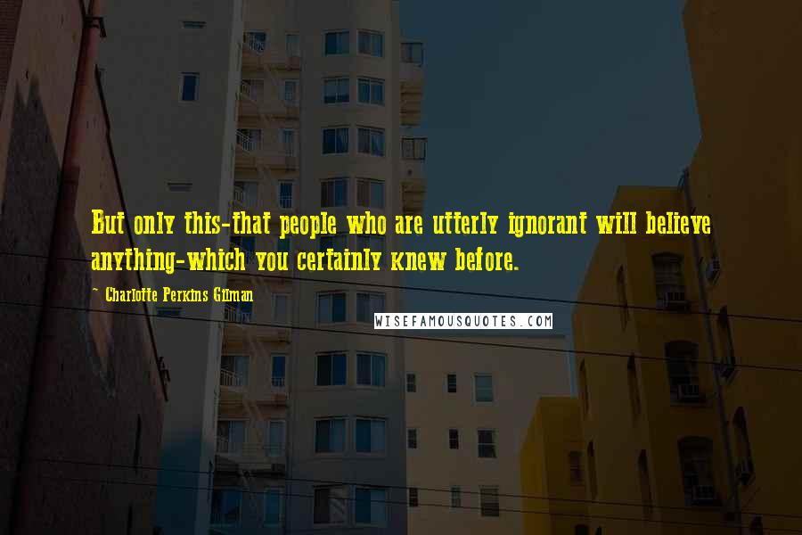 Charlotte Perkins Gilman Quotes: But only this-that people who are utterly ignorant will believe anything-which you certainly knew before.