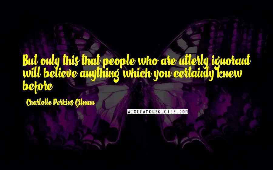 Charlotte Perkins Gilman Quotes: But only this-that people who are utterly ignorant will believe anything-which you certainly knew before.