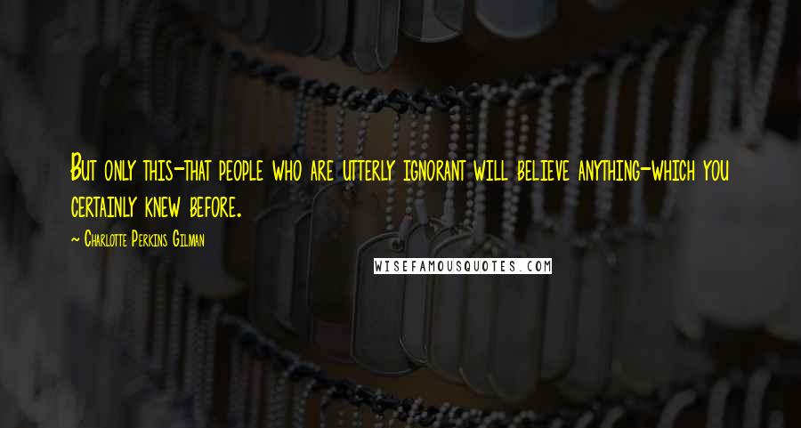 Charlotte Perkins Gilman Quotes: But only this-that people who are utterly ignorant will believe anything-which you certainly knew before.