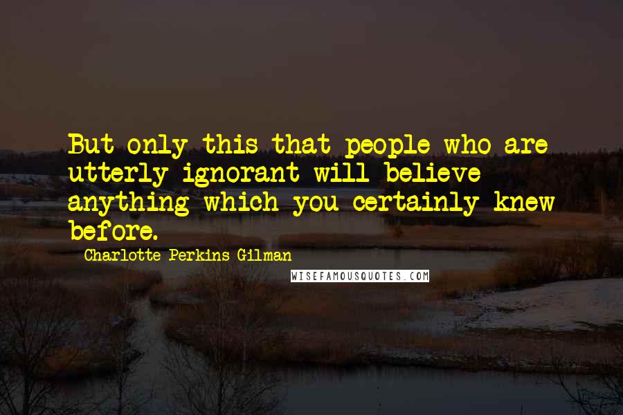 Charlotte Perkins Gilman Quotes: But only this-that people who are utterly ignorant will believe anything-which you certainly knew before.