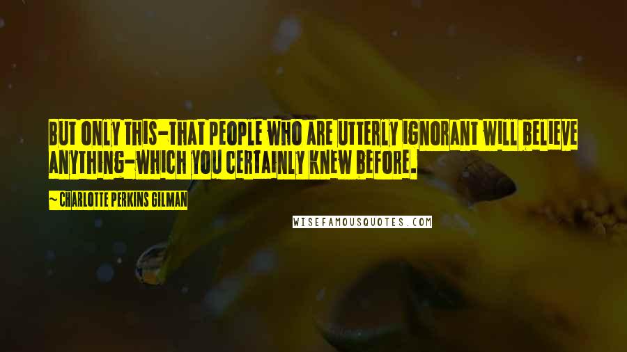 Charlotte Perkins Gilman Quotes: But only this-that people who are utterly ignorant will believe anything-which you certainly knew before.