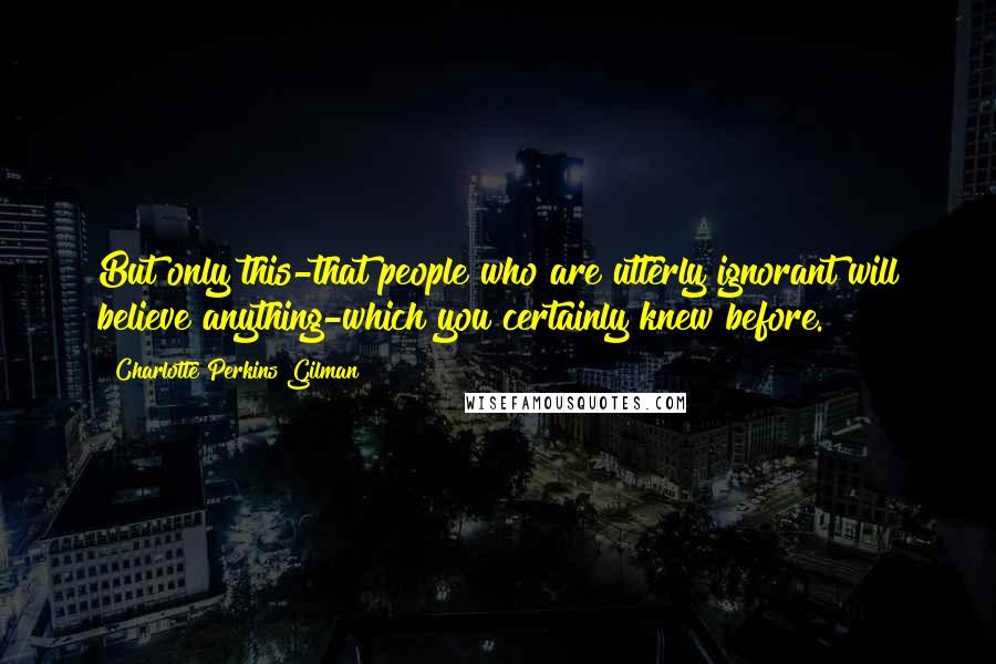 Charlotte Perkins Gilman Quotes: But only this-that people who are utterly ignorant will believe anything-which you certainly knew before.