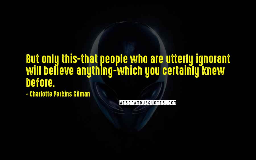 Charlotte Perkins Gilman Quotes: But only this-that people who are utterly ignorant will believe anything-which you certainly knew before.