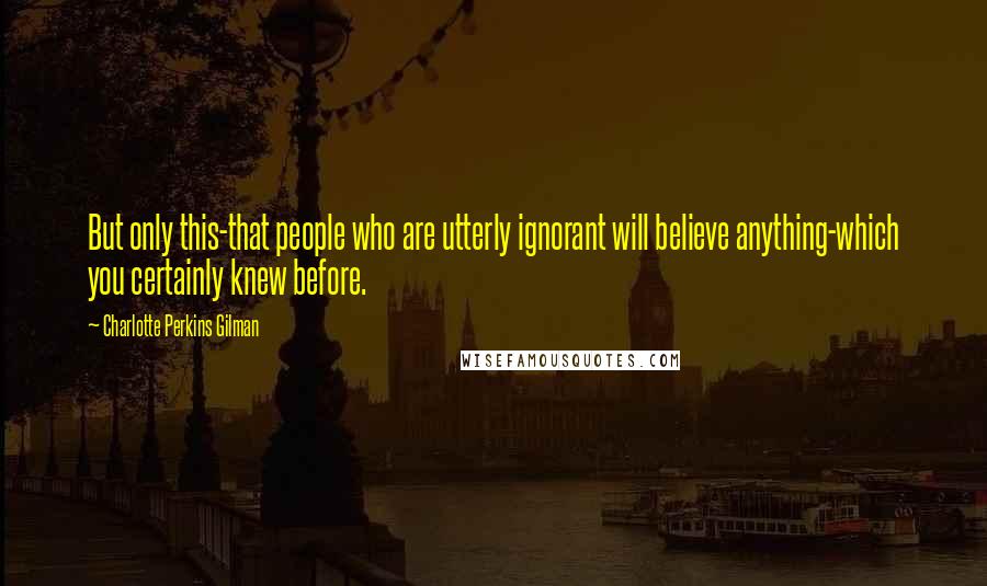 Charlotte Perkins Gilman Quotes: But only this-that people who are utterly ignorant will believe anything-which you certainly knew before.