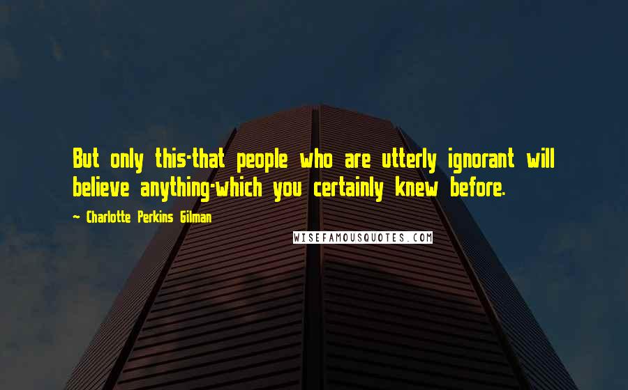 Charlotte Perkins Gilman Quotes: But only this-that people who are utterly ignorant will believe anything-which you certainly knew before.