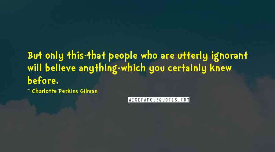 Charlotte Perkins Gilman Quotes: But only this-that people who are utterly ignorant will believe anything-which you certainly knew before.