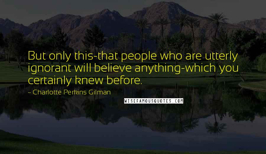 Charlotte Perkins Gilman Quotes: But only this-that people who are utterly ignorant will believe anything-which you certainly knew before.
