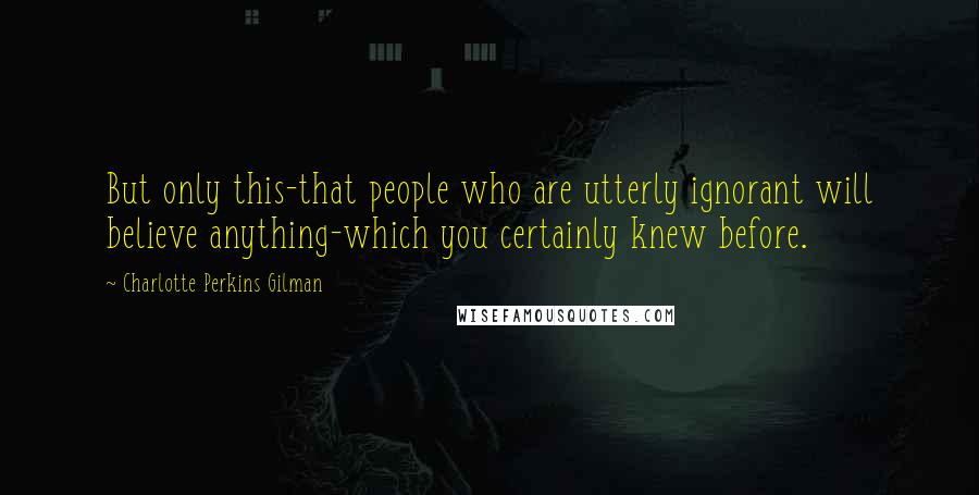 Charlotte Perkins Gilman Quotes: But only this-that people who are utterly ignorant will believe anything-which you certainly knew before.