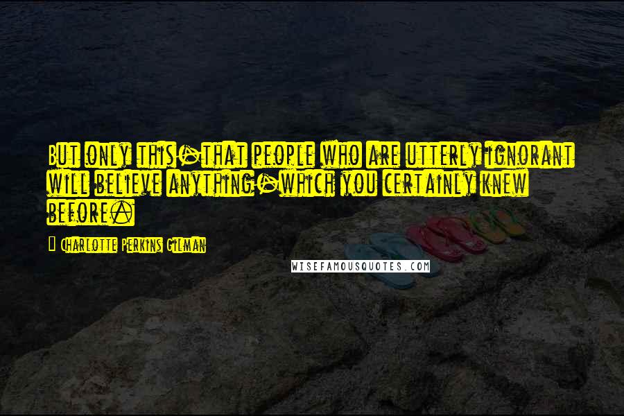 Charlotte Perkins Gilman Quotes: But only this-that people who are utterly ignorant will believe anything-which you certainly knew before.