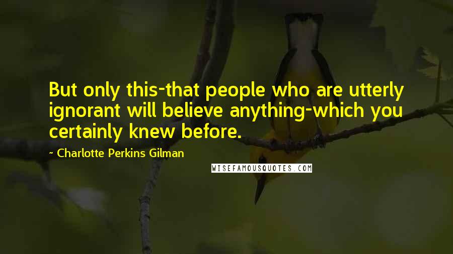 Charlotte Perkins Gilman Quotes: But only this-that people who are utterly ignorant will believe anything-which you certainly knew before.