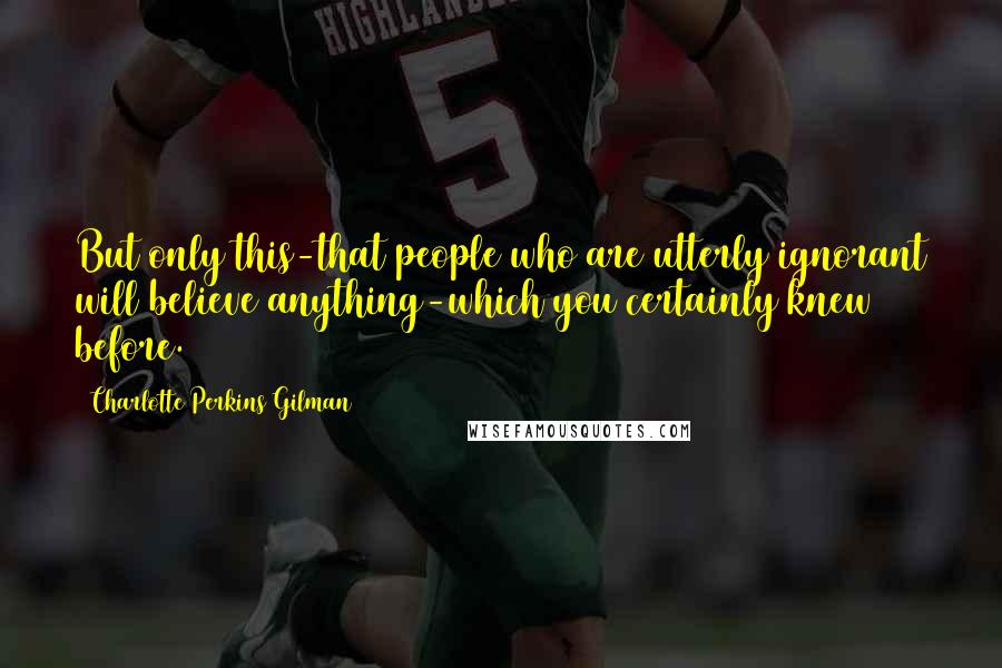 Charlotte Perkins Gilman Quotes: But only this-that people who are utterly ignorant will believe anything-which you certainly knew before.