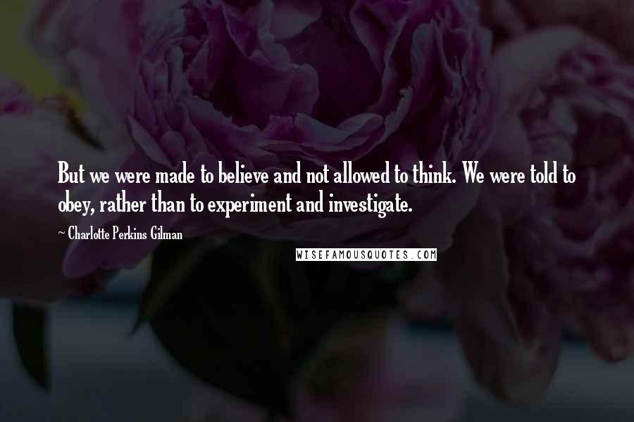 Charlotte Perkins Gilman Quotes: But we were made to believe and not allowed to think. We were told to obey, rather than to experiment and investigate.