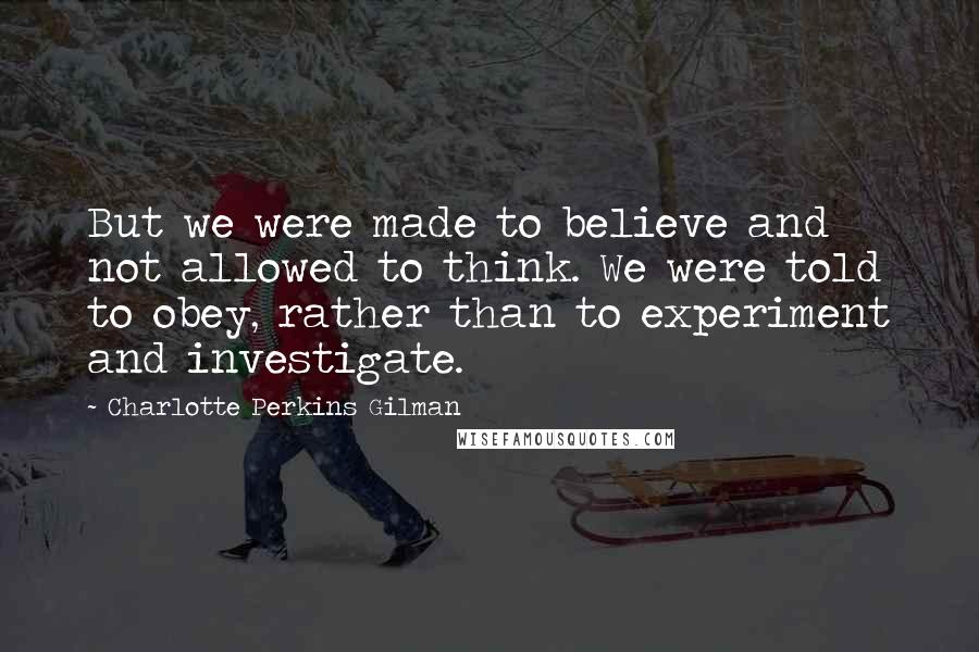 Charlotte Perkins Gilman Quotes: But we were made to believe and not allowed to think. We were told to obey, rather than to experiment and investigate.