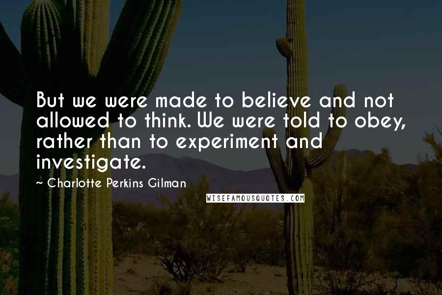 Charlotte Perkins Gilman Quotes: But we were made to believe and not allowed to think. We were told to obey, rather than to experiment and investigate.