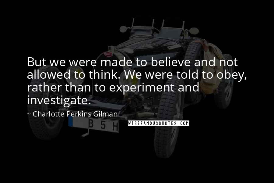 Charlotte Perkins Gilman Quotes: But we were made to believe and not allowed to think. We were told to obey, rather than to experiment and investigate.