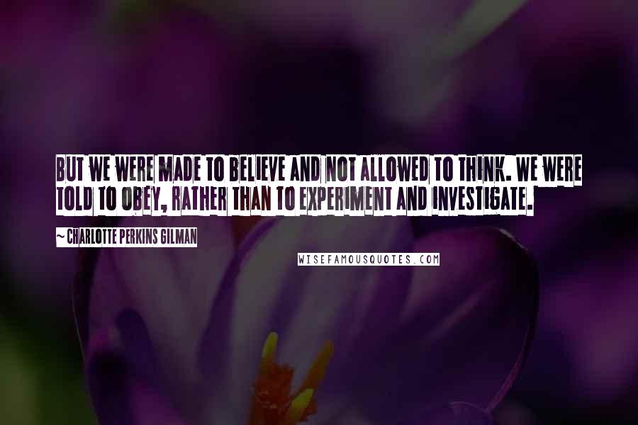 Charlotte Perkins Gilman Quotes: But we were made to believe and not allowed to think. We were told to obey, rather than to experiment and investigate.