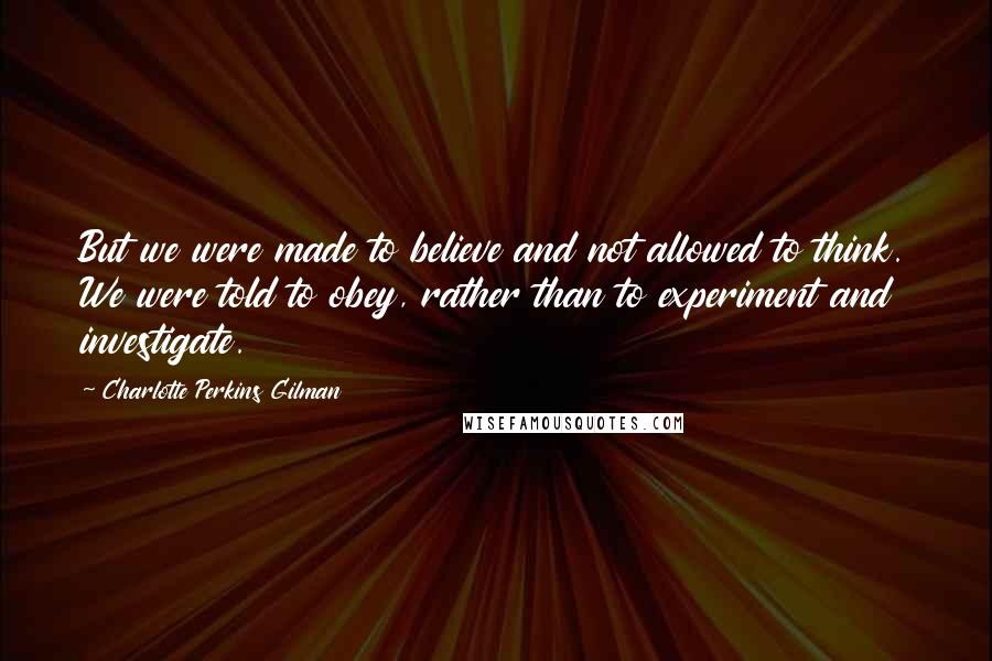 Charlotte Perkins Gilman Quotes: But we were made to believe and not allowed to think. We were told to obey, rather than to experiment and investigate.