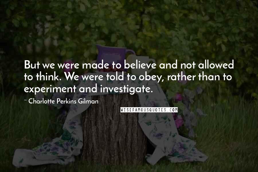 Charlotte Perkins Gilman Quotes: But we were made to believe and not allowed to think. We were told to obey, rather than to experiment and investigate.